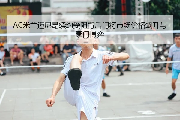 AC米兰迈尼昂续约受阻背后门将市场价格飙升与豪门博弈 - kaiyun