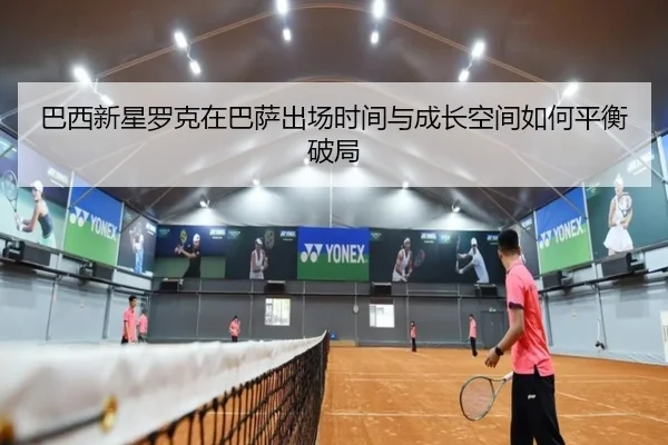 巴西新星罗克在巴萨出场时间与成长空间如何平衡破局 - kaiyun
