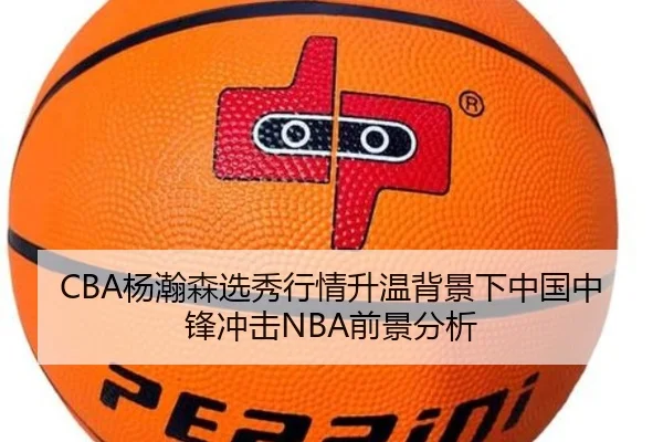 CBA杨瀚森选秀行情升温背景下中国中锋冲击NBA前景分析
