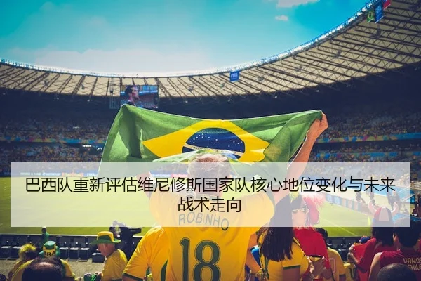 巴西队重新评估维尼修斯国家队核心地位变化与未来战术走向