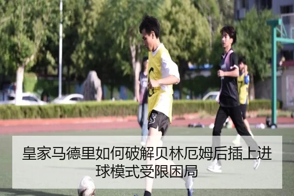 皇家马德里如何破解贝林厄姆后插上进球模式受限困局