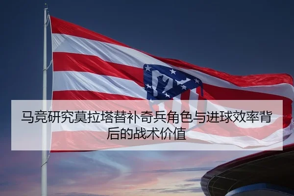 马竞研究莫拉塔替补奇兵角色与进球效率背后的战术价值 | kaiyun